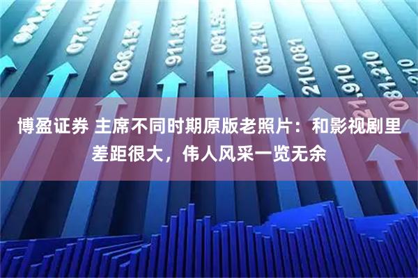 博盈证券 主席不同时期原版老照片：和影视剧里差距很大，伟人风采一览无余