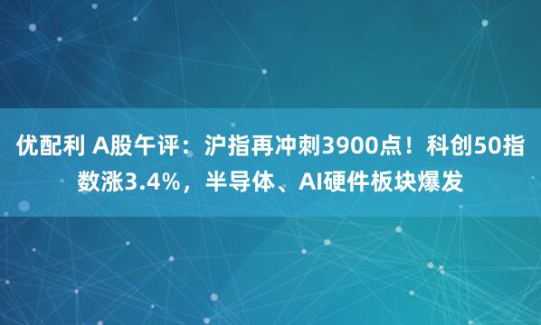 优配利 A股午评：沪指再冲刺3900点！科创50指数涨3.4%，半导体、AI硬件板块爆发