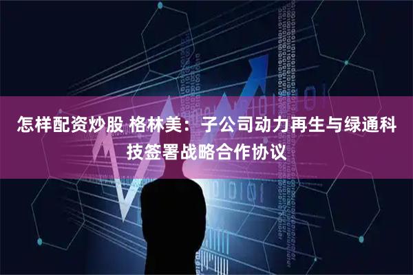 怎样配资炒股 格林美：子公司动力再生与绿通科技签署战略合作协议