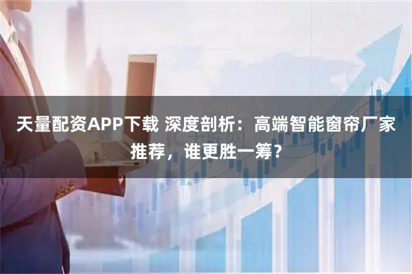 天量配资APP下载 深度剖析：高端智能窗帘厂家推荐，谁更胜一筹？