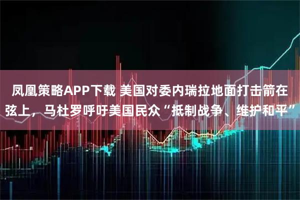 凤凰策略APP下载 美国对委内瑞拉地面打击箭在弦上，马杜罗呼吁美国民众“抵制战争、维护和平”