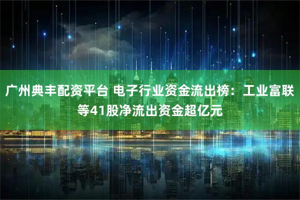 广州典丰配资平台 电子行业资金流出榜：工业富联等41股净流出资金超亿元