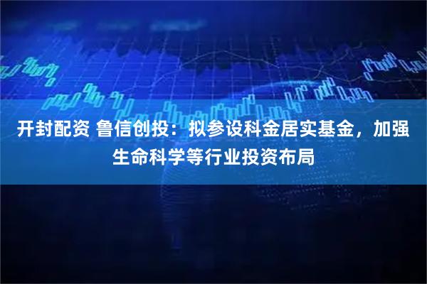 开封配资 鲁信创投：拟参设科金居实基金，加强生命科学等行业投资布局