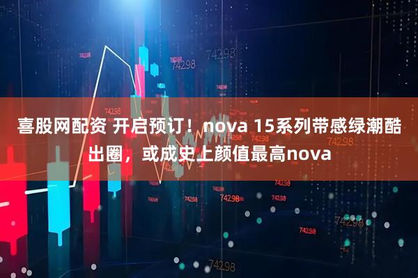喜股网配资 开启预订！nova 15系列带感绿潮酷出圈，或成史上颜值最高nova