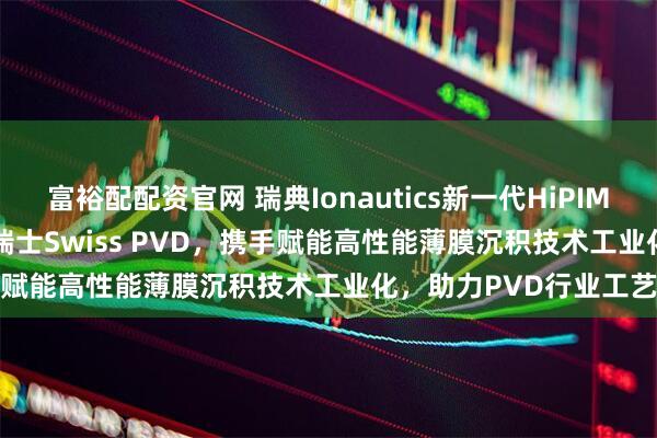 富裕配配资官网 瑞典Ionautics新一代HiPIMS设备HiPSTER 25落地瑞士Swiss PVD，携手赋能高性能薄膜沉积技术工业化，助力PVD行业工艺升级