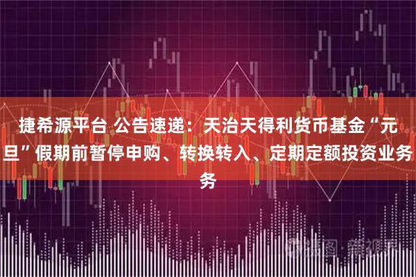 捷希源平台 公告速递：天治天得利货币基金“元旦”假期前暂停申购、转换转入、定期定额投资业务