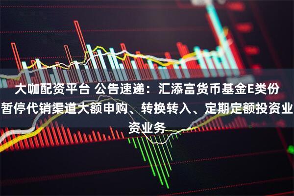 大咖配资平台 公告速递：汇添富货币基金E类份额暂停代销渠道大额申购、转换转入、定期定额投资业务
