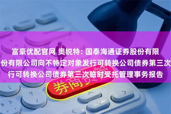 富豪优配官网 奥锐特: 国泰海通证券股份有限公司关于奥锐特药业股份有限公司向不特定对象发行可转换公司债券第三次临时受托管理事务报告