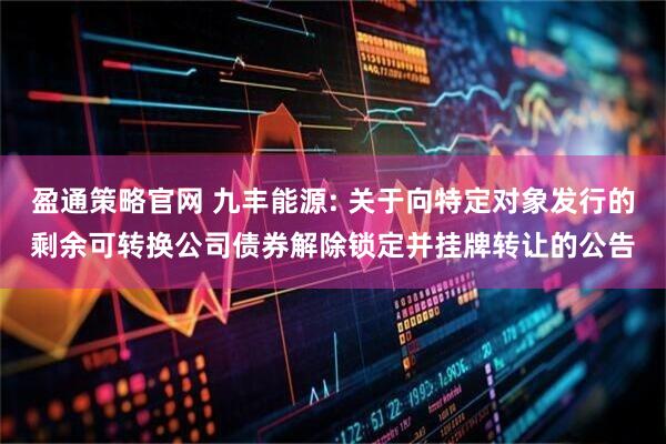 盈通策略官网 九丰能源: 关于向特定对象发行的剩余可转换公司债券解除锁定并挂牌转让的公告